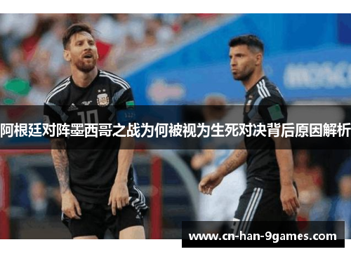 阿根廷对阵墨西哥之战为何被视为生死对决背后原因解析