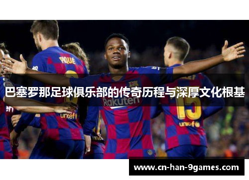 巴塞罗那足球俱乐部的传奇历程与深厚文化根基