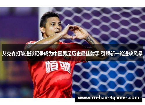 艾克森打破进球纪录成为中国男足历史最佳射手 引领新一轮进攻风暴