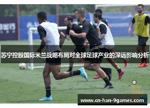 苏宁控股国际米兰战略布局对全球足球产业的深远影响分析 苏宁控股国际米兰战略布局对全球足球产业的深远影响分析